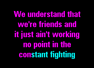 We understand that
we're friends and
it just ain't working
no point in the

constant fighting I