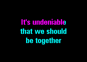 It's undeniable

that we should
be together