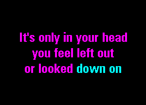 It's only in your head

you feel left out
or looked down on