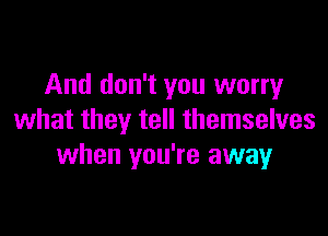 And don't you worry

what they tell themselves
when you're awayr