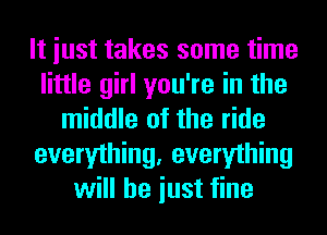 It iust takes some time
little girl you're in the
middle of the ride
everything, everything
will he iust fine