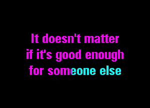 It doesn't matter

if it's good enough
for someone else