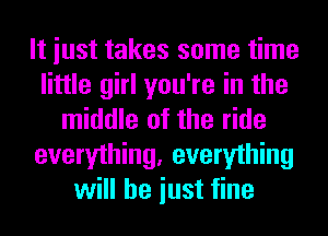 It iust takes some time
little girl you're in the
middle of the ride
everything, everything
will he iust fine