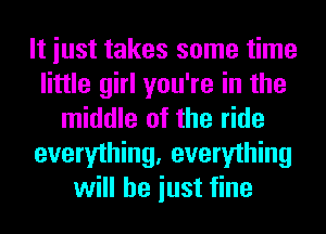 It iust takes some time
little girl you're in the
middle of the ride
everything, everything
will he iust fine