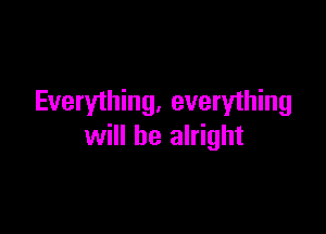 Everything. everything

will be alright