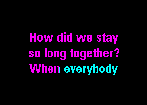 How did we stay

so long together?
When everybody