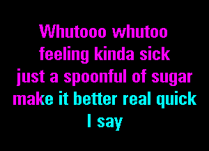 Whutooo whutoo
feeling kinda sick
iust a spoonful of sugar
make it better real quick
I say