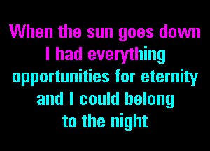 When the sun goes down
I had everything
opportunities for eternity
and I could belong
to the night