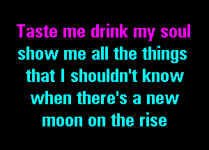 Taste me drink my soul
show me all the things
that I shouldn't know
when there's a new
moon on the rise