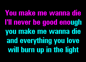 You make me wanna die
I'll never be good enough
you make me wanna die
and everything you love
will burn up in the light