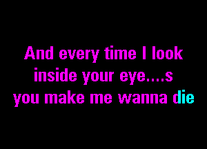 And every time I look

inside your eye....s
you make me wanna die