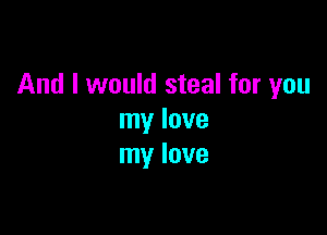 And I would steal for you

my love
my love