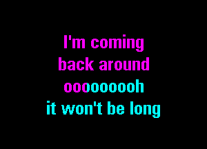 I'm coming
back around

ooooooooh
it won't be long