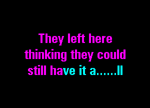 They left here

thinking they could
still have it a ...... ll