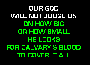 OUR GOD
WILL NOT JUDGE US
ON HOW BIG
0R HOW SMALL
HE LOOKS
FOR CALVARY'S BLOOD
T0 COVER IT ALL