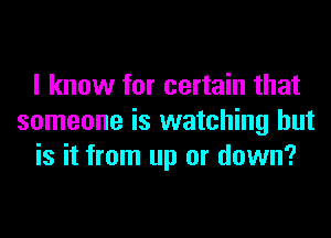 I know for certain that
someone is watching but
is it from up or down?