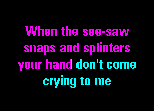 When the see-saw
snaps and splinters

your hand don't come
crying to me