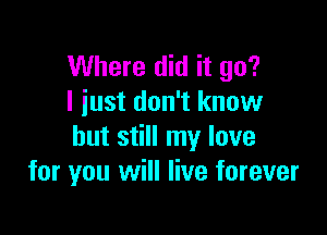 Where did it go?
I iust don't know

but still my love
for you will live forever