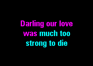 Darling our love

was much too
strong to die