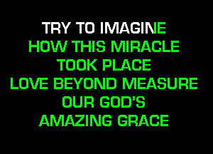 TRY TO IMAGINE
HOW THIS MIRACLE
TOOK PLACE
LOVE BEYOND MEASURE
OUR GOD'S
AMAZING GRACE