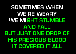 SOMETIMES WHEN
WERE WEARY
WE MIGHT STUMBLE
AND FALL
BUT JUST ONE DROP OF
HIS PRECIOUS BLOOD
IT COVERED IT ALL