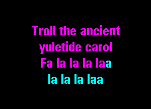 Troll the ancient
yuletide carol

Fa la la la Iaa
la la la Iaa