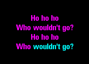 Ho ho ho
Who wouldn't go?

Ho ho ho
Who wouldn't go?