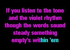 If you listen to the tone
and the violet rhythm
though the words sound
steady something
empty's within 'em