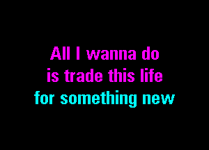 All I wanna do

is trade this life
for something new