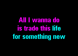 All I wanna do

is trade this life
for something new