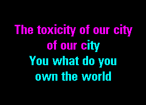 The toxicity of our city
of our city

You what do you
own the world