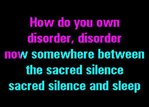 How do you own
disorder, disorder
now somewhere between
the sacred silence
sacred silence and sleep