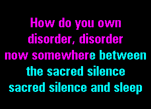 How do you own
disorder, disorder
now somewhere between
the sacred silence
sacred silence and sleep