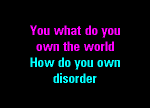You what do you
own the world

How do you own
disorder