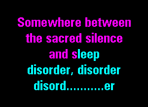 Somewhere between
the sacred silence

and sleep
disorder, disorder
disord ........... er