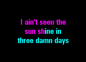 I ain't seen the

sun shine in
three damn days