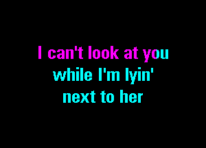 I can't look at you

while I'm lyin'
next to her