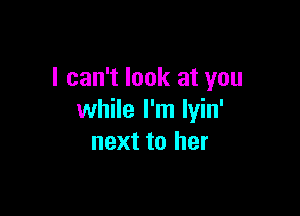 I can't look at you

while I'm lyin'
next to her