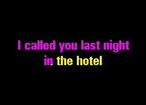 I called you last night

in the hotel