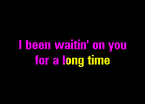 I been waitin' on you

for a long time