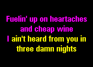 Fuelin' up on heartaches
and cheap wine
I ain't heard from you in
three damn nights