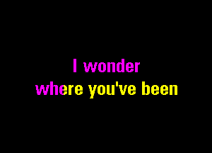 I wonder

where you've been
