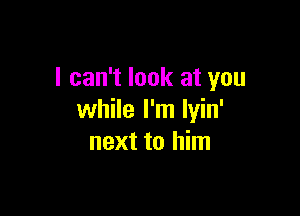 I can't look at you

while I'm lyin'
next to him