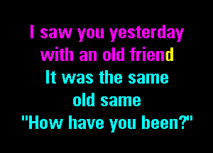 I saw you yesterday
with an old friend

It was the same
old same
How have you been?
