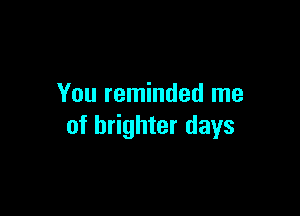 You reminded me

of brighter days