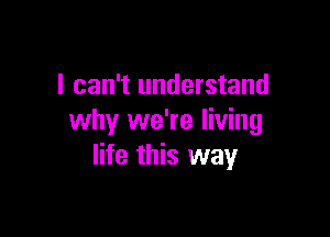 I can't understand

why we're living
life this way