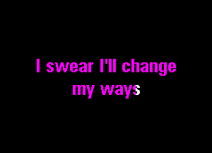 I swear I'll change

my ways