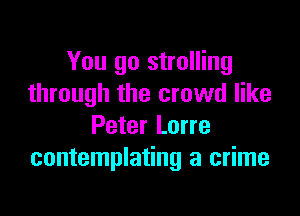 You go strolling
through the crowd like

Peter Lorre
contemplating a crime
