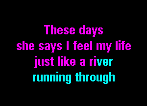 These days
she says I feel my life

just like a river
running through