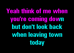 Yeah think of me when
you're coming down
but don't look back
when leaving town
today